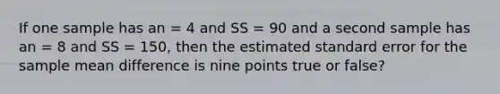 If one sample has an = 4 and SS = 90 and a second sample has an = 8 and SS = 150, then the estimated standard error for the sample mean difference is nine points true or false?