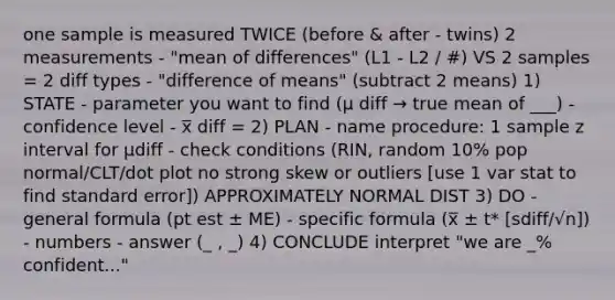 one sample is measured TWICE (before & after - twins) 2 measurements - "mean of differences" (L1 - L2 / #) VS 2 samples = 2 diff types - "difference of means" (subtract 2 means) 1) STATE - parameter you want to find (μ diff → true mean of ___) - confidence level - x̅ diff = 2) PLAN - name procedure: 1 sample z interval for μdiff - check conditions (RIN, random 10% pop normal/CLT/dot plot no strong skew or outliers [use 1 var stat to find standard error]) APPROXIMATELY NORMAL DIST 3) DO - general formula (pt est ± ME) - specific formula (x̅ ± t* [sdiff/√n]) - numbers - answer (_ , _) 4) CONCLUDE interpret "we are _% confident..."