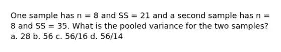 One sample has n = 8 and SS = 21 and a second sample has n = 8 and SS = 35. What is the pooled variance for the two samples? a. 28 b. 56 c. 56/16 d. 56/14