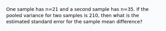 One sample has n=21 and a second sample has n=35. If the pooled variance for two samples is 210, then what is the estimated standard error for the sample mean difference?