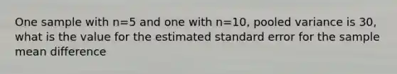 One sample with n=5 and one with n=10, pooled variance is 30, what is the value for the estimated standard error for the sample mean difference