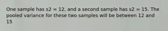 One sample has s2 = 12, and a second sample has s2 = 15. The pooled variance for these two samples will be between 12 and 15