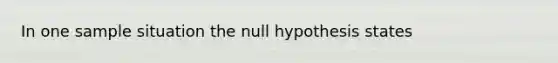 In one sample situation the null hypothesis states