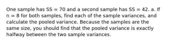 One sample has SS = 70 and a second sample has SS = 42. a. If n = 8 for both samples, find each of the <a href='https://www.questionai.com/knowledge/kKPm4DaUPs-sample-variance' class='anchor-knowledge'>sample variance</a>s, and calculate the pooled variance. Because the samples are the same size, you should find that the pooled variance is exactly halfway between the two sample variances.