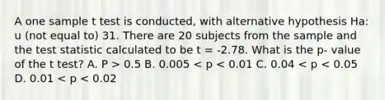 A one sample t test is conducted, with alternative hypothesis Ha: u (not equal to) 31. There are 20 subjects from the sample and the test statistic calculated to be t = -2.78. What is the p- value of the t test? A. P > 0.5 B. 0.005 < p < 0.01 C. 0.04 < p < 0.05 D. 0.01 < p < 0.02