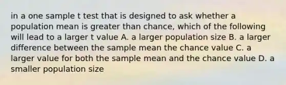 in a one sample t test that is designed to ask whether a population mean is <a href='https://www.questionai.com/knowledge/ktgHnBD4o3-greater-than' class='anchor-knowledge'>greater than</a> chance, which of the following will lead to a larger t value A. a larger population size B. a larger difference between the sample mean the chance value C. a larger value for both the sample mean and the chance value D. a smaller population size