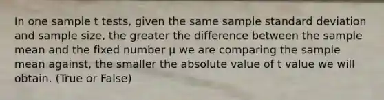 In one sample t tests, given the same sample standard deviation and sample size, the greater the difference between the sample mean and the fixed number μ we are comparing the sample mean against, the smaller the absolute value of t value we will obtain. (True or False)