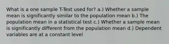 What is a one sample T-Test used for? a.) Whether a sample mean is significantly similar to the population mean b.) The population mean in a statistical test c.) Whether a sample mean is significantly different from the population mean d.) Dependent variables are at a constant level