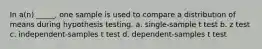 In a(n) _____, one sample is used to compare a distribution of means during hypothesis testing. a. single-sample t test b. z test c. independent-samples t test d. dependent-samples t test