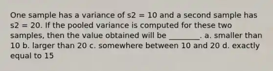 One sample has a variance of s2 = 10 and a second sample has s2 = 20. If the pooled variance is computed for these two samples, then the value obtained will be ________. a. smaller than 10 b. larger than 20 c. somewhere between 10 and 20 d. exactly equal to 15