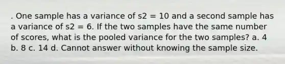 . One sample has a variance of s2 = 10 and a second sample has a variance of s2 = 6. If the two samples have the same number of scores, what is the pooled variance for the two samples? a. 4 b. 8 c. 14 d. Cannot answer without knowing the sample size.