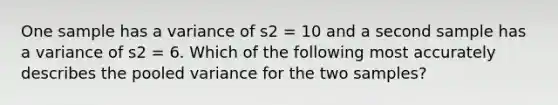 One sample has a variance of s2 = 10 and a second sample has a variance of s2 = 6. Which of the following most accurately describes the pooled variance for the two samples?