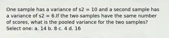 One sample has a variance of s2 = 10 and a second sample has a variance of s2 = 6.If the two samples have the same number of scores, what is the pooled variance for the two samples?​ Select one: a. ​14 b. ​8 c. ​4 d. ​16