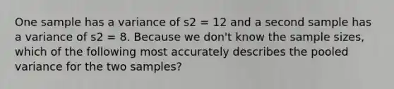 One sample has a variance of s2 = 12 and a second sample has a variance of s2 = 8. Because we don't know the sample sizes, which of the following most accurately describes the pooled variance for the two samples?