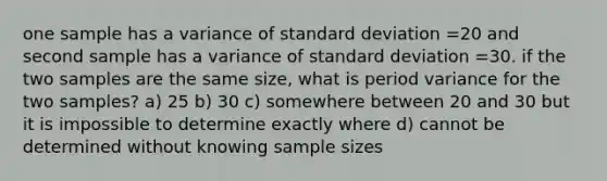 one sample has a variance of standard deviation =20 and second sample has a variance of standard deviation =30. if the two samples are the same size, what is period variance for the two samples? a) 25 b) 30 c) somewhere between 20 and 30 but it is impossible to determine exactly where d) cannot be determined without knowing sample sizes