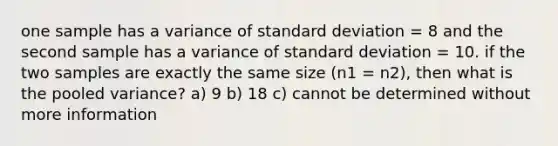 one sample has a variance of <a href='https://www.questionai.com/knowledge/kqGUr1Cldy-standard-deviation' class='anchor-knowledge'>standard deviation</a> = 8 and the second sample has a variance of standard deviation = 10. if the two samples are exactly the same size (n1 = n2), then what is the pooled variance? a) 9 b) 18 c) cannot be determined without more information