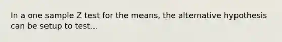 In a one sample Z test for the means, the alternative hypothesis can be setup to test...