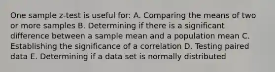 One sample z-test is useful for: A. Comparing the means of two or more samples B. Determining if there is a significant difference between a sample mean and a population mean C. Establishing the significance of a correlation D. Testing paired data E. Determining if a data set is normally distributed