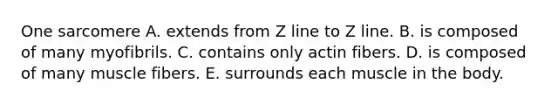 One sarcomere A. extends from Z line to Z line. B. is composed of many myofibrils. C. contains only actin fibers. D. is composed of many muscle fibers. E. surrounds each muscle in the body.