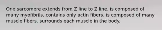 One sarcomere extends from Z line to Z line. is composed of many myofibrils. contains only actin fibers. is composed of many muscle fibers. surrounds each muscle in the body.