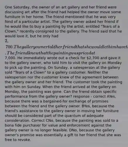 One Saturday, the owner of an art gallery and her friend were discussing art after the friend had helped the owner move some furniture in her home. The friend mentioned that he was very fond of a particular artist. The gallery owner asked her friend if he would like to buy a painting by the artist, entitled "Tears of a Clown," recently consigned to the gallery. The friend said that he would love it, but he only had 2,700. The gallery owner told her friend that she would let him have the painting for that price. The friend knew that the painting was priced at7,000. He immediately wrote out a check for 2,700 and gave it to the gallery owner, who told him to visit the gallery on Monday to pick up the painting. On Sunday, a salesperson at the gallery sold "Tears of a Clown" to a gallery customer. Neither the salesperson nor the customer knew of the agreement between the gallery owner and her friend. The customer took the painting with him on Sunday. When the friend arrived at the gallery on Monday, the painting was gone. Can the friend obtain specific performance from the gallery owner? response - correct AYes, because there was a bargained-for exchange of promises between the friend and the gallery owner. BYes, because the friend's assistance to the gallery owner in moving her furniture should be considered part of the quantum of adequate consideration. Correct CNo, because the painting was sold to a bona fide purchaser for value and enforcement against the gallery owner is no longer feasible. DNo, because the gallery owner's promise was essentially a gift to her friend that she was free to revoke.