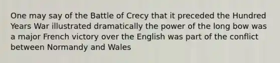 One may say of the Battle of Crecy that it preceded the Hundred Years War illustrated dramatically the power of the long bow was a major French victory over the English was part of the conflict between Normandy and Wales