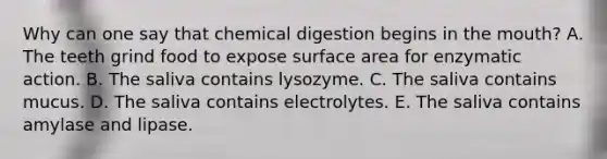 Why can one say that chemical digestion begins in the mouth? A. The teeth grind food to expose surface area for enzymatic action. B. The saliva contains lysozyme. C. The saliva contains mucus. D. The saliva contains electrolytes. E. The saliva contains amylase and lipase.