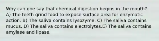 Why can one say that chemical digestion begins in the mouth? A) The teeth grind food to expose surface area for enzymatic action. B) The saliva contains lysozyme. C) The saliva contains mucus. D) The saliva contains electrolytes.E) The saliva contains amylase and lipase.