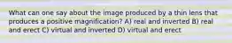 What can one say about the image produced by a thin lens that produces a positive magnification? A) real and inverted B) real and erect C) virtual and inverted D) virtual and erect