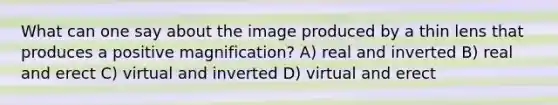 What can one say about the image produced by a thin lens that produces a positive magnification? A) real and inverted B) real and erect C) virtual and inverted D) virtual and erect