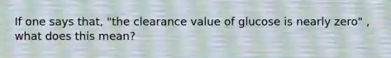 If one says that, "the clearance value of glucose is nearly zero" , what does this mean?