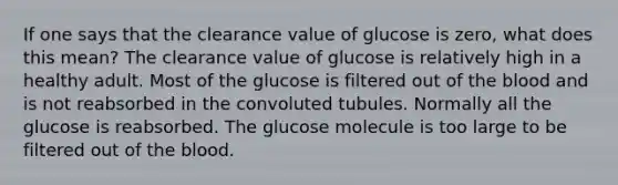 If one says that the clearance value of glucose is zero, what does this mean? The clearance value of glucose is relatively high in a healthy adult. Most of the glucose is filtered out of <a href='https://www.questionai.com/knowledge/k7oXMfj7lk-the-blood' class='anchor-knowledge'>the blood</a> and is not reabsorbed in the convoluted tubules. Normally all the glucose is reabsorbed. The glucose molecule is too large to be filtered out of the blood.