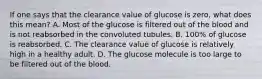 If one says that the clearance value of glucose is zero, what does this mean? A. Most of the glucose is filtered out of the blood and is not reabsorbed in the convoluted tubules. B. 100% of glucose is reabsorbed. C. The clearance value of glucose is relatively high in a healthy adult. D. The glucose molecule is too large to be filtered out of the blood.