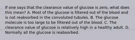 If one says that the clearance value of glucose is zero, what does this mean? A. Most of the glucose is filtered out of the blood and is not reabsorbed in the convoluted tubules. B. The glucose molecule is too large to be filtered out of the blood. C. The clearance value of glucose is relatively high in a healthy adult. D. Normally all the glucose is reabsorbed.