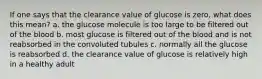 If one says that the clearance value of glucose is zero, what does this mean? a. the glucose molecule is too large to be filtered out of the blood b. most glucose is filtered out of the blood and is not reabsorbed in the convoluted tubules c. normally all the glucose is reabsorbed d. the clearance value of glucose is relatively high in a healthy adult