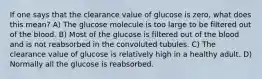 If one says that the clearance value of glucose is zero, what does this mean? A) The glucose molecule is too large to be filtered out of the blood. B) Most of the glucose is filtered out of the blood and is not reabsorbed in the convoluted tubules. C) The clearance value of glucose is relatively high in a healthy adult. D) Normally all the glucose is reabsorbed.