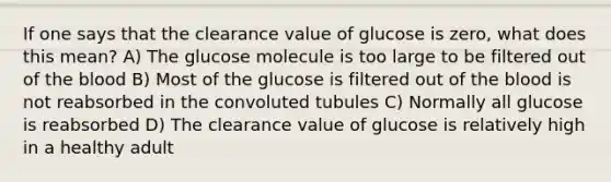 If one says that the clearance value of glucose is zero, what does this mean? A) The glucose molecule is too large to be filtered out of the blood B) Most of the glucose is filtered out of the blood is not reabsorbed in the convoluted tubules C) Normally all glucose is reabsorbed D) The clearance value of glucose is relatively high in a healthy adult