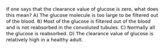 If one says that the clearance value of glucose is zero, what does this mean? A) The glucose molecule is too large to be filtered out of the blood. B) Most of the glucose is filtered out of the blood and is not reabsorbed in the convoluted tubules. C) Normally all the glucose is reabsorbed. D) The clearance value of glucose is relatively high in a healthy adult.