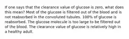 If one says that the clearance value of glucose is zero, what does this mean? Most of the glucose is filtered out of the blood and is not reabsorbed in the convoluted tubules. 100% of glucose is reabsorbed. The glucose molecule is too large to be filtered out of the blood. The clearance value of glucose is relatively high in a healthy adult.