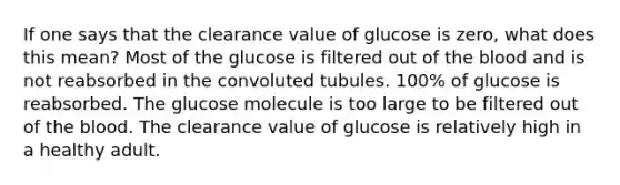 If one says that the clearance value of glucose is zero, what does this mean? Most of the glucose is filtered out of the blood and is not reabsorbed in the convoluted tubules. 100% of glucose is reabsorbed. The glucose molecule is too large to be filtered out of the blood. The clearance value of glucose is relatively high in a healthy adult.