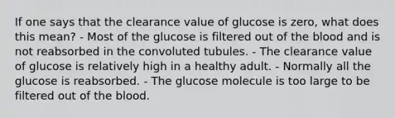 If one says that the clearance value of glucose is zero, what does this mean? - Most of the glucose is filtered out of the blood and is not reabsorbed in the convoluted tubules. - The clearance value of glucose is relatively high in a healthy adult. - Normally all the glucose is reabsorbed. - The glucose molecule is too large to be filtered out of the blood.