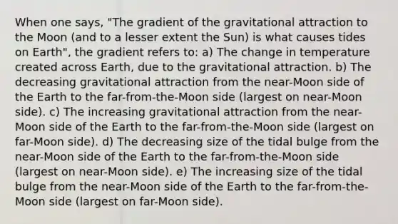 When one says, "The gradient of the gravitational attraction to the Moon (and to a lesser extent the Sun) is what causes tides on Earth", the gradient refers to: a) The change in temperature created across Earth, due to the gravitational attraction. b) The decreasing gravitational attraction from the near-Moon side of the Earth to the far-from-the-Moon side (largest on near-Moon side). c) The increasing gravitational attraction from the near-Moon side of the Earth to the far-from-the-Moon side (largest on far-Moon side). d) The decreasing size of the tidal bulge from the near-Moon side of the Earth to the far-from-the-Moon side (largest on near-Moon side). e) The increasing size of the tidal bulge from the near-Moon side of the Earth to the far-from-the-Moon side (largest on far-Moon side).