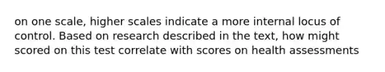 on one scale, higher scales indicate a more internal locus of control. Based on research described in the text, how might scored on this test correlate with scores on health assessments