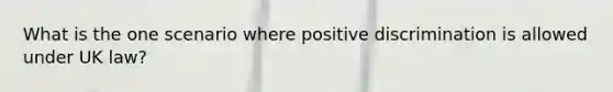 What is the one scenario where positive discrimination is allowed under UK law?