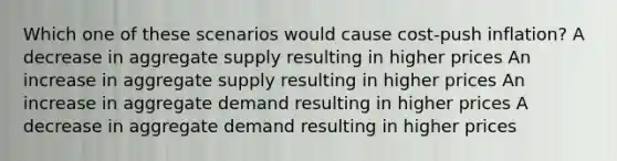 Which one of these scenarios would cause cost-push inflation? A decrease in aggregate supply resulting in higher prices An increase in aggregate supply resulting in higher prices An increase in aggregate demand resulting in higher prices A decrease in aggregate demand resulting in higher prices