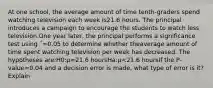 At one school, the average amount of time tenth-graders spend watching television each week is21.6 hours. The principal introduces a campaign to encourage the students to watch less television.One year later, the principal performs a significance test using ΅=0.05 to determine whether theaverage amount of time spent watching television per week has decreased. The hypotheses are:H0:μ=21.6 hoursHa:μ<21.6 hoursIf the P-value=0.04 and a decision error is made, what type of error is it? Explain