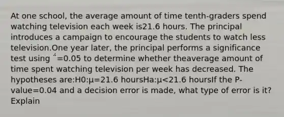 At one school, the average amount of time tenth-graders spend watching television each week is21.6 hours. The principal introduces a campaign to encourage the students to watch less television.One year later, the principal performs a significance test using ΅=0.05 to determine whether theaverage amount of time spent watching television per week has decreased. The hypotheses are:H0:μ=21.6 hoursHa:μ<21.6 hoursIf the P-value=0.04 and a decision error is made, what type of error is it? Explain