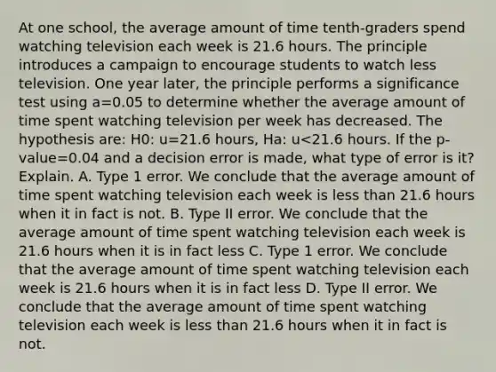 At one school, the average amount of time tenth-graders spend watching television each week is 21.6 hours. The principle introduces a campaign to encourage students to watch less television. One year later, the principle performs a significance test using a=0.05 to determine whether the average amount of time spent watching television per week has decreased. The hypothesis are: H0: u=21.6 hours, Ha: u<21.6 hours. If the p-value=0.04 and a decision error is made, what type of error is it? Explain. A. Type 1 error. We conclude that the average amount of time spent watching television each week is less than 21.6 hours when it in fact is not. B. Type II error. We conclude that the average amount of time spent watching television each week is 21.6 hours when it is in fact less C. Type 1 error. We conclude that the average amount of time spent watching television each week is 21.6 hours when it is in fact less D. Type II error. We conclude that the average amount of time spent watching television each week is less than 21.6 hours when it in fact is not.