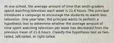 At one school, the average amount of time that tenth-graders spend watching television each week is 21.6 hours. The principal introduces a campaign to encourage the students to watch less television. One year later, the principal wants to perform a hypothesis test to determine whether the average amount of time spent watching television per week has decreased from the previous mean of 21.6 hours. Classify the hypothesis test as two-tailed, left-tailed, or right-tailed.