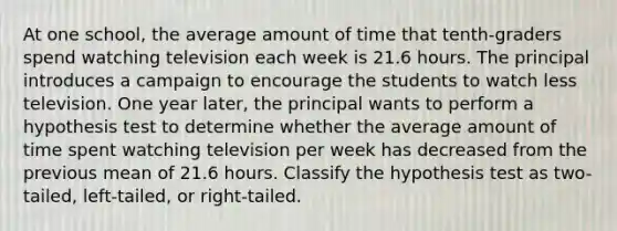 At one school, the average amount of time that tenth-graders spend watching television each week is 21.6 hours. The principal introduces a campaign to encourage the students to watch less television. One year later, the principal wants to perform a hypothesis test to determine whether the average amount of time spent watching television per week has decreased from the previous mean of 21.6 hours. Classify the hypothesis test as two-tailed, left-tailed, or right-tailed.